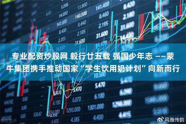 专业配资炒股网 毅行廿五载 强国少年志 ——蒙牛集团携手推动国家“学生饮用奶计划”向新而行