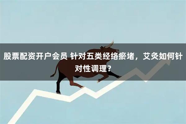 股票配资开户会员 针对五类经络瘀堵，艾灸如何针对性调理？