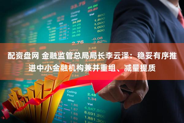 配资盘网 金融监管总局局长李云泽：稳妥有序推进中小金融机构兼并重组、减量提质