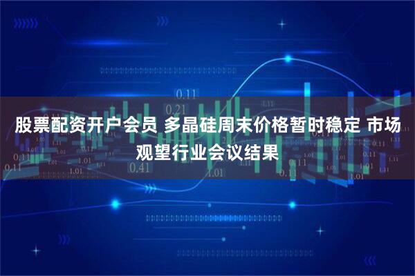 股票配资开户会员 多晶硅周末价格暂时稳定 市场观望行业会议结果