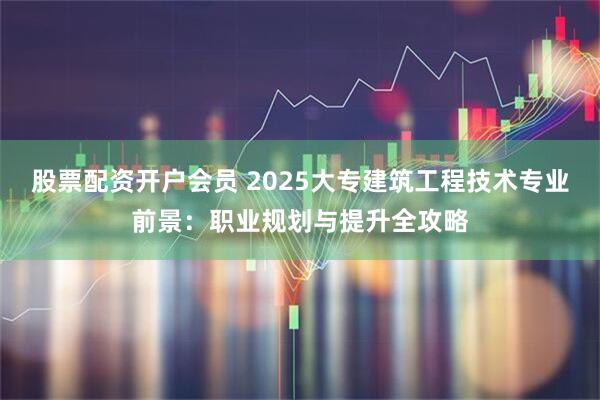 股票配资开户会员 2025大专建筑工程技术专业前景：职业规划与提升全攻略