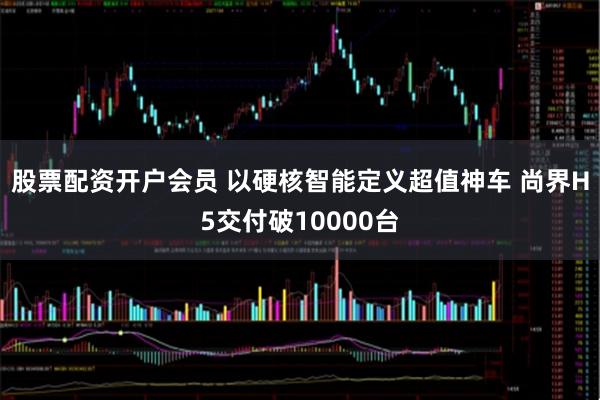 股票配资开户会员 以硬核智能定义超值神车 尚界H5交付破10000台