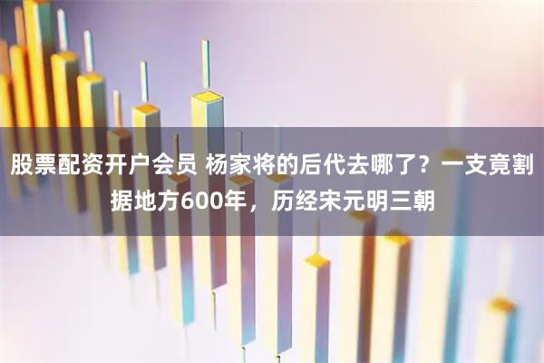 股票配资开户会员 杨家将的后代去哪了？一支竟割据地方600年，历经宋元明三朝