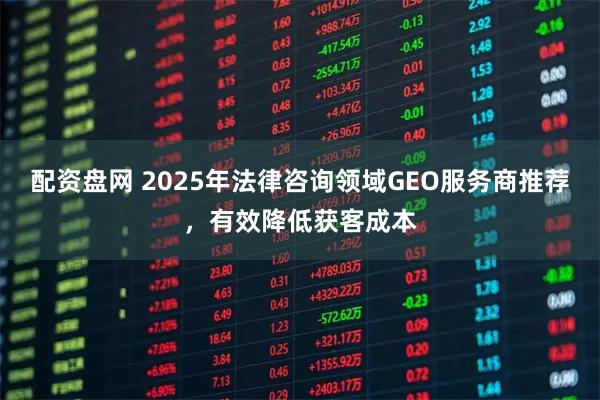 配资盘网 2025年法律咨询领域GEO服务商推荐,有效降低获客成本