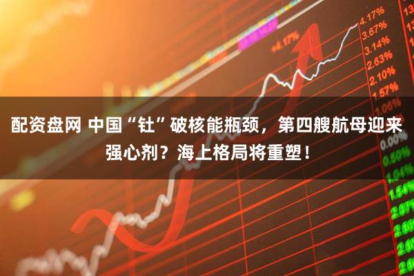 配资盘网 中国“钍”破核能瓶颈，第四艘航母迎来强心剂？海上格局将重塑！