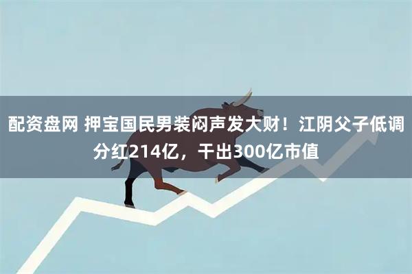 配资盘网 押宝国民男装闷声发大财！江阴父子低调分红214亿，干出300亿市值