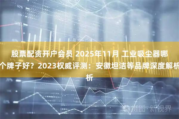 股票配资开户会员 2025年11月 工业吸尘器哪个牌子好？2023权威评测：安徽坦洁等品牌深度解析