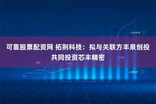 可靠股票配资网 拓荆科技：拟与关联方丰泉创投共同投资芯丰精密