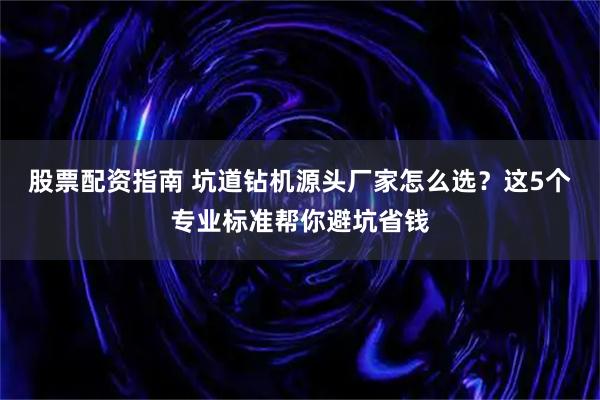 股票配资指南 坑道钻机源头厂家怎么选？这5个专业标准帮你避坑省钱