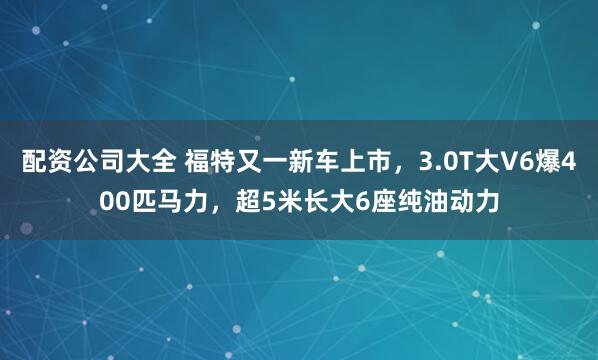 配资公司大全 福特又一新车上市,3.0T大V6爆400匹马力,超5米长大6座纯油动力