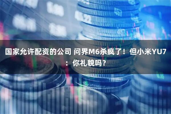 国家允许配资的公司 问界M6杀疯了!但小米YU7:你礼貌吗?