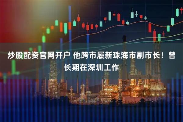 炒股配资官网开户 他跨市履新珠海市副市长！曾长期在深圳工作