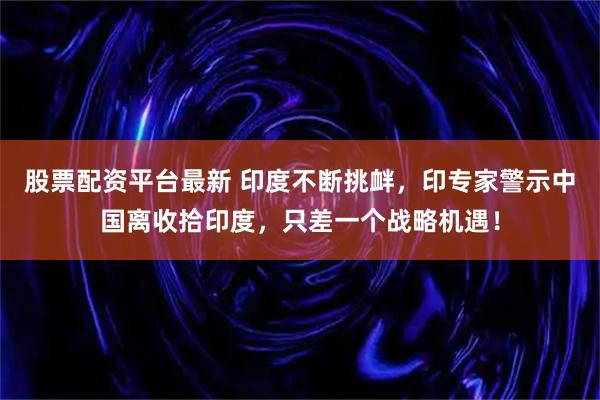 股票配资平台最新 印度不断挑衅，印专家警示中国离收拾印度，只差一个战略机遇！