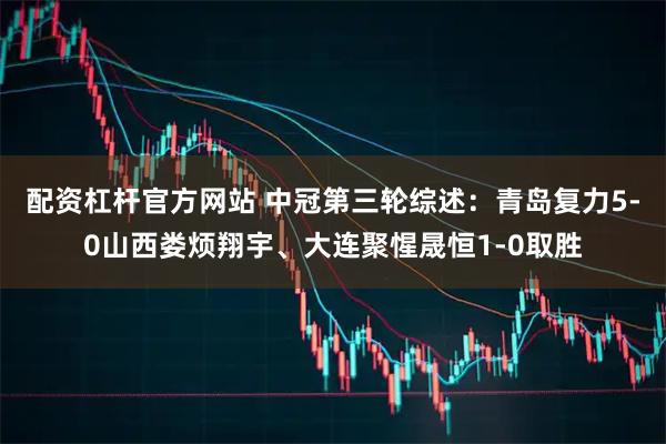 配资杠杆官方网站 中冠第三轮综述:青岛复力5-0山西娄烦翔宇、大连聚惺晟恒1-0取胜