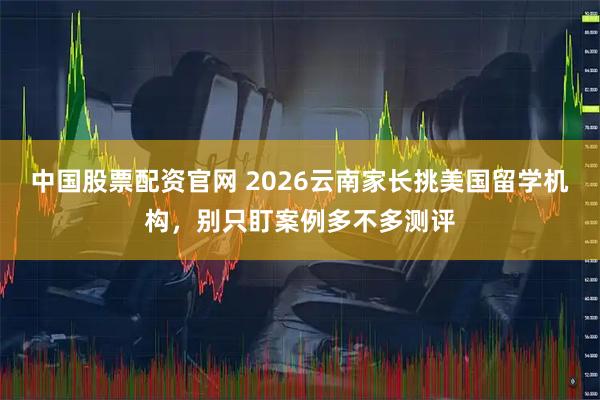 中国股票配资官网 2026云南家长挑美国留学机构，别只盯案例多不多测评