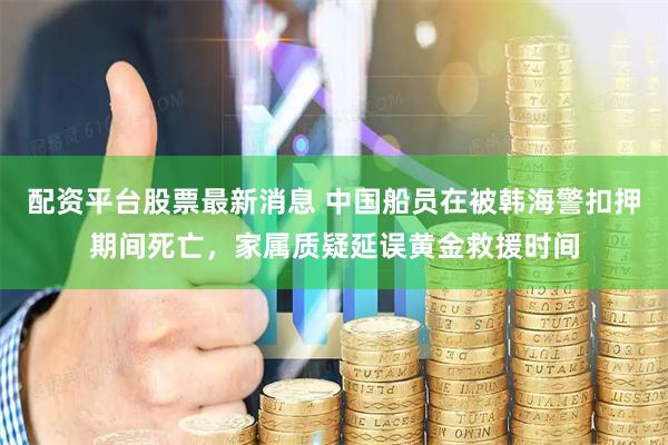 配资平台股票最新消息 中国船员在被韩海警扣押期间死亡，家属质疑延误黄金救援时间