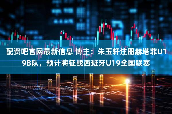 配资吧官网最新信息 博主：朱玉轩注册赫塔菲U19B队，预计将征战西班牙U19全国联赛