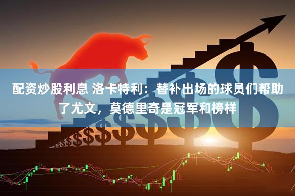 配资炒股利息 洛卡特利：替补出场的球员们帮助了尤文，莫德里奇是冠军和榜样